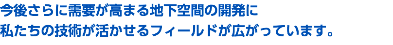 今後さらに需要が高まる地下空間の開発に 私たちの技術が活かせるフィールドが広がっています。