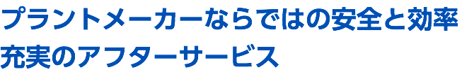 プラントメーカーならではの安全と効率 充実のアフターサービス